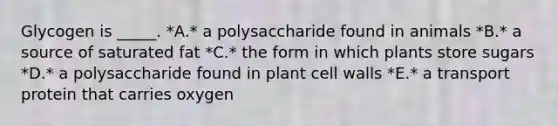 Glycogen is _____. *A.* a polysaccharide found in animals *B.* a source of saturated fat *C.* the form in which plants store sugars *D.* a polysaccharide found in plant cell walls *E.* a transport protein that carries oxygen