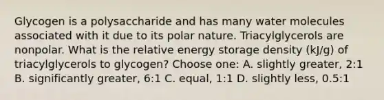 Glycogen is a polysaccharide and has many water molecules associated with it due to its polar nature. Triacylglycerols are nonpolar. What is the relative energy storage density (kJ/g) of triacylglycerols to glycogen? Choose one: A. slightly greater, 2:1 B. significantly greater, 6:1 C. equal, 1:1 D. slightly less, 0.5:1