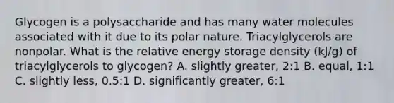 Glycogen is a polysaccharide and has many water molecules associated with it due to its polar nature. Triacylglycerols are nonpolar. What is the relative <a href='https://www.questionai.com/knowledge/kuip5t73aA-energy-storage' class='anchor-knowledge'>energy storage</a> density (kJ/g) of triacylglycerols to glycogen? A. slightly greater, 2:1 B. equal, 1:1 C. slightly less, 0.5:1 D. significantly greater, 6:1