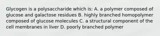 Glycogen is a polysaccharide which is: A. a polymer composed of glucose and galactose residues B. highly branched homopolymer composed of glucose molecules C. a structural component of the cell membranes in liver D. poorly branched polymer