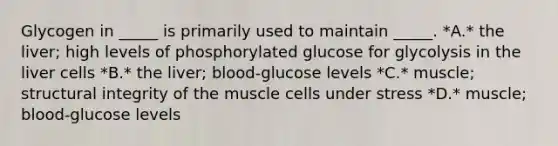 Glycogen in _____ is primarily used to maintain _____. *A.* the liver; high levels of phosphorylated glucose for glycolysis in the liver cells *B.* the liver; blood-glucose levels *C.* muscle; structural integrity of the muscle cells under stress *D.* muscle; blood-glucose levels