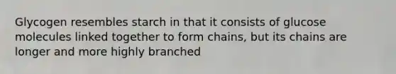 Glycogen resembles starch in that it consists of glucose molecules linked together to form chains, but its chains are longer and more highly branched