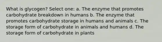 What is glycogen? Select one: a. The enzyme that promotes carbohydrate breakdown in humans b. The enzyme that promotes carbohydrate storage in humans and animals c. The storage form of carbohydrate in animals and humans d. The storage form of carbohydrate in plants