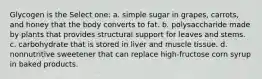 Glycogen is the Select one: a. simple sugar in grapes, carrots, and honey that the body converts to fat. b. polysaccharide made by plants that provides structural support for leaves and stems. c. carbohydrate that is stored in liver and muscle tissue. d. nonnutritive sweetener that can replace high-fructose corn syrup in baked products.