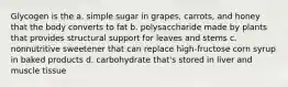 Glycogen is the a. simple sugar in grapes, carrots, and honey that the body converts to fat b. polysaccharide made by plants that provides structural support for leaves and stems c. nonnutritive sweetener that can replace high-fructose corn syrup in baked products d. carbohydrate that's stored in liver and muscle tissue