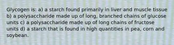 Glycogen is: a) a starch found primarily in liver and muscle tissue b) a polysaccharide made up of long, branched chains of glucose units c) a polysaccharide made up of long chains of fructose units d) a starch that is found in high quantities in pea, corn and soybean.