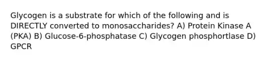 Glycogen is a substrate for which of the following and is DIRECTLY converted to monosaccharides? A) Protein Kinase A (PKA) B) Glucose-6-phosphatase C) Glycogen phosphortlase D) GPCR