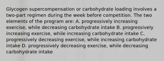 Glycogen supercompensation or carbohydrate loading involves a two-part regimen during the week before competition. The two elements of the program are: A. progressively increasing exercise, while decreasing carbohydrate intake B. progressively increasing exercise, while increasing carbohydrate intake C. progressively decreasing exercise, while increasing carbohydrate intake D. progressively decreasing exercise, while decreasing carbohydrate intake