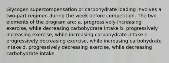 Glycogen supercompensation or carbohydrate loading involves a two-part regimen during the week before competition. The two elements of the program are: a. progressively increasing exercise, while decreasing carbohydrate intake b. progressively increasing exercise, while increasing carbohydrate intake c. progressively decreasing exercise, while increasing carbohydrate intake d. progressively decreasing exercise, while decreasing carbohydrate intake