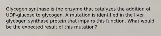 Glycogen synthase is the enzyme that catalyzes the addition of UDP-glucose to glycogen. A mutation is identified in the liver glycogen synthase protein that impairs this function. What would be the expected result of this mutation?