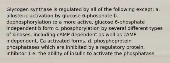 Glycogen synthase is regulated by all of the following except: a. allosteric activation by glucose 6-phosphate b. dephosphorylation to a more active, glucose 6-phosphate independent b form c. phosphorylation by several different types of kinases, including cAMP dependent as well as cAMP independent, Ca activated forms. d. phosphoprotein phosphatases which are inhibited by a regulatory protein, inhibitor 1 e. the ability of insulin to activate the phosphatase.