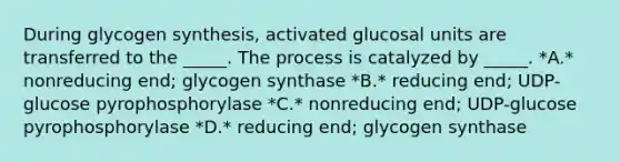 During glycogen synthesis, activated glucosal units are transferred to the _____. The process is catalyzed by _____. *A.* nonreducing end; glycogen synthase *B.* reducing end; UDP-glucose pyrophosphorylase *C.* nonreducing end; UDP-glucose pyrophosphorylase *D.* reducing end; glycogen synthase