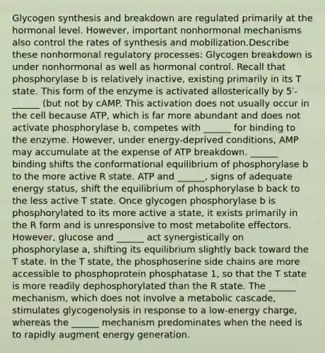 Glycogen synthesis and breakdown are regulated primarily at the hormonal level. However, important nonhormonal mechanisms also control the rates of synthesis and mobilization.Describe these nonhormonal regulatory processes: Glycogen breakdown is under nonhormonal as well as hormonal control. Recall that phosphorylase b is relatively inactive, existing primarily in its T state. This form of the enzyme is activated allosterically by 5′-______ (but not by cAMP. This activation does not usually occur in the cell because ATP, which is far more abundant and does not activate phosphorylase b, competes with ______ for binding to the enzyme. However, under energy-deprived conditions, AMP may accumulate at the expense of ATP breakdown. ______ binding shifts the conformational equilibrium of phosphorylase b to the more active R state. ATP and ______, signs of adequate energy status, shift the equilibrium of phosphorylase b back to the less active T state. Once glycogen phosphorylase b is phosphorylated to its more active a state, it exists primarily in the R form and is unresponsive to most metabolite effectors. However, glucose and ______ act synergistically on phosphorylase a, shifting its equilibrium slightly back toward the T state. In the T state, the phosphoserine side chains are more accessible to phosphoprotein phosphatase 1, so that the T state is more readily dephosphorylated than the R state. The ______ mechanism, which does not involve a metabolic cascade, stimulates glycogenolysis in response to a low-energy charge, whereas the ______ mechanism predominates when the need is to rapidly augment energy generation.