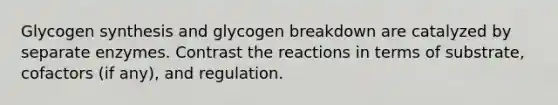 Glycogen synthesis and glycogen breakdown are catalyzed by separate enzymes. Contrast the reactions in terms of substrate, cofactors (if any), and regulation.