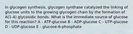 in glycogen synthesis, glycogen synthase catalyzed the linking of glucose units to the growing glycogen chain by the formation of A(1-4) glycosidic bonds. What is the immediate source of glucose for this reaction? A - ATP-glucose B - ADP-glucose C - UTP-glucose D - UDP-glucose E - glucose-6-phosphate