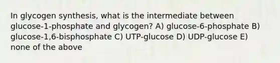 In glycogen synthesis, what is the intermediate between glucose-1-phosphate and glycogen? A) glucose-6-phosphate B) glucose-1,6-bisphosphate C) UTP-glucose D) UDP-glucose E) none of the above