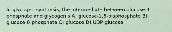 In glycogen synthesis, the intermediate between glucose-1-phosphate and glycogenis A) glucose-1,6-bisphosphate B) glucose-6-phosphate C) glucose D) UDP-glucose