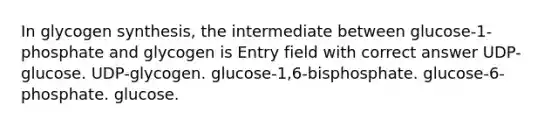 In glycogen synthesis, the intermediate between glucose-1-phosphate and glycogen is Entry field with correct answer UDP-glucose. UDP-glycogen. glucose-1,6-bisphosphate. glucose-6-phosphate. glucose.