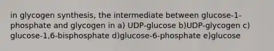 in glycogen synthesis, the intermediate between glucose-1-phosphate and glycogen in a) UDP-glucose b)UDP-glycogen c) glucose-1,6-bisphosphate d)glucose-6-phosphate e)glucose