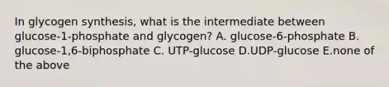 In glycogen synthesis, what is the intermediate between glucose-1-phosphate and glycogen? A. glucose-6-phosphate B. glucose-1,6-biphosphate C. UTP-glucose D.UDP-glucose E.none of the above