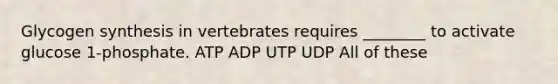 Glycogen synthesis in vertebrates requires ________ to activate glucose 1-phosphate. ATP ADP UTP UDP All of these