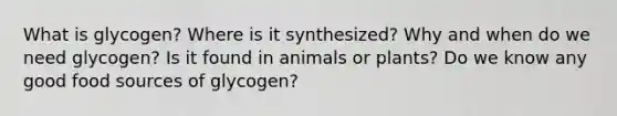 What is glycogen? Where is it synthesized? Why and when do we need glycogen? Is it found in animals or plants? Do we know any good food sources of glycogen?