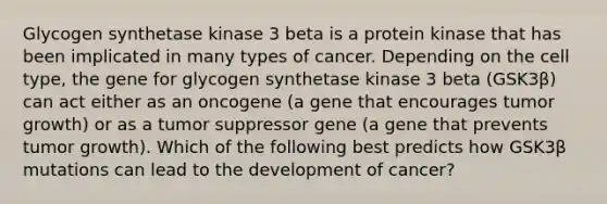 Glycogen synthetase kinase 3 beta is a protein kinase that has been implicated in many types of cancer. Depending on the cell type, the gene for glycogen synthetase kinase 3 beta (GSK3β) can act either as an oncogene (a gene that encourages tumor growth) or as a tumor suppressor gene (a gene that prevents tumor growth). Which of the following best predicts how GSK3β mutations can lead to the development of cancer?