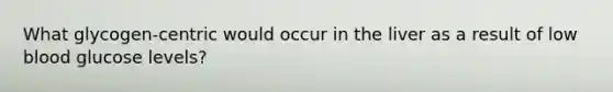 What glycogen-centric would occur in the liver as a result of low blood glucose levels?
