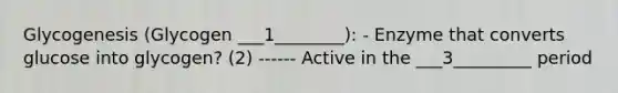 Glycogenesis (Glycogen ___1________): - Enzyme that converts glucose into glycogen? (2) ------ Active in the ___3_________ period