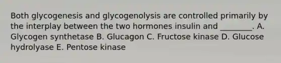 Both glycogenesis and glycogenolysis are controlled primarily by the interplay between the two hormones insulin and ________. A. Glycogen synthetase B. Glucagon C. Fructose kinase D. Glucose hydrolyase E. Pentose kinase