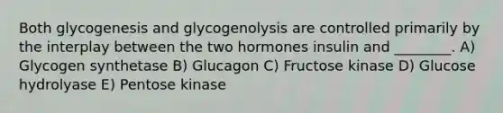 Both glycogenesis and glycogenolysis are controlled primarily by the interplay between the two hormones insulin and ________. A) Glycogen synthetase B) Glucagon C) Fructose kinase D) Glucose hydrolyase E) Pentose kinase