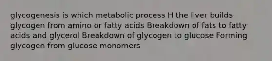 glycogenesis is which metabolic process H the liver builds glycogen from amino or fatty acids Breakdown of fats to fatty acids and glycerol Breakdown of glycogen to glucose Forming glycogen from glucose monomers