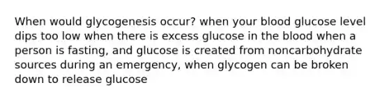 When would glycogenesis occur? when your blood glucose level dips too low when there is excess glucose in the blood when a person is fasting, and glucose is created from noncarbohydrate sources during an emergency, when glycogen can be broken down to release glucose