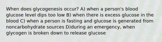 When does glycogenesis occur? A) when a person's blood glucose level dips too low B) when there is excess glucose in <a href='https://www.questionai.com/knowledge/k7oXMfj7lk-the-blood' class='anchor-knowledge'>the blood</a> C) when a person is fasting and glucose is generated from noncarbohydrate sources D)during an emergency, when glycogen is broken down to release glucose