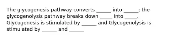 The glycogenesis pathway converts ______ into ______; the glycogenolysis pathway breaks down _____ into _____. Glycogenesis is stimulated by ______ and Glycogenolysis is stimulated by ______ and ______