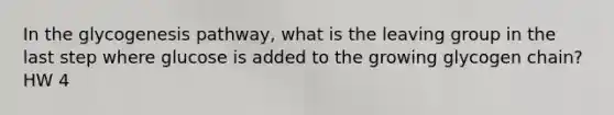 In the glycogenesis pathway, what is the leaving group in the last step where glucose is added to the growing glycogen chain? HW 4
