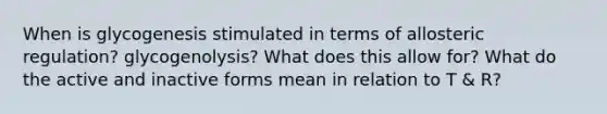 When is glycogenesis stimulated in terms of allosteric regulation? glycogenolysis? What does this allow for? What do the active and inactive forms mean in relation to T & R?