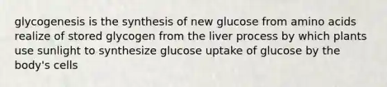 glycogenesis is the synthesis of new glucose from amino acids realize of stored glycogen from the liver process by which plants use sunlight to synthesize glucose uptake of glucose by the body's cells