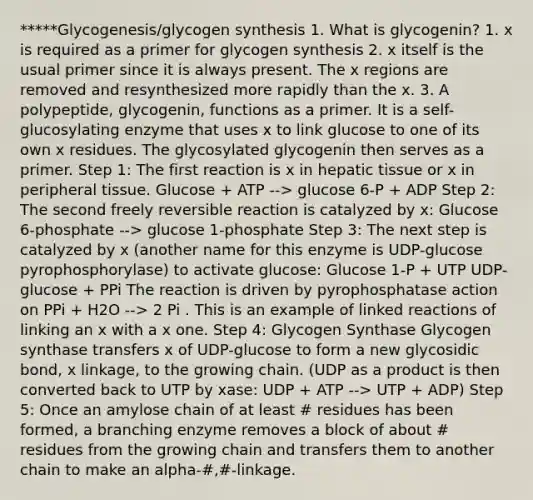 *****Glycogenesis/glycogen synthesis 1. What is glycogenin? 1. x is required as a primer for glycogen synthesis 2. x itself is the usual primer since it is always present. The x regions are removed and resynthesized more rapidly than the x. 3. A polypeptide, glycogenin, functions as a primer. It is a self-glucosylating enzyme that uses x to link glucose to one of its own x residues. The glycosylated glycogenin then serves as a primer. Step 1: The first reaction is x in hepatic tissue or x in peripheral tissue. Glucose + ATP --> glucose 6-P + ADP Step 2: The second freely reversible reaction is catalyzed by x: Glucose 6-phosphate --> glucose 1-phosphate Step 3: The next step is catalyzed by x (another name for this enzyme is UDP-glucose pyrophosphorylase) to activate glucose: Glucose 1-P + UTP UDP-glucose + PPi The reaction is driven by pyrophosphatase action on PPi + H2O --> 2 Pi . This is an example of linked reactions of linking an x with a x one. Step 4: Glycogen Synthase Glycogen synthase transfers x of UDP-glucose to form a new glycosidic bond, x linkage, to the growing chain. (UDP as a product is then converted back to UTP by xase: UDP + ATP --> UTP + ADP) Step 5: Once an amylose chain of at least # residues has been formed, a branching enzyme removes a block of about # residues from the growing chain and transfers them to another chain to make an alpha-#,#-linkage.