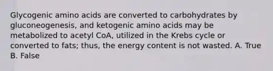 Glycogenic amino acids are converted to carbohydrates by gluconeogenesis, and ketogenic amino acids may be metabolized to acetyl CoA, utilized in the Krebs cycle or converted to fats; thus, the energy content is not wasted. A. True B. False