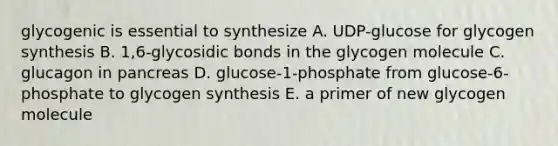 glycogenic is essential to synthesize A. UDP-glucose for glycogen synthesis B. 1,6-glycosidic bonds in the glycogen molecule C. glucagon in pancreas D. glucose-1-phosphate from glucose-6-phosphate to glycogen synthesis E. a primer of new glycogen molecule