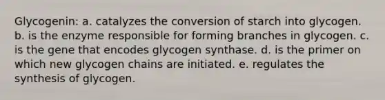 Glycogenin: a. catalyzes the conversion of starch into glycogen. b. is the enzyme responsible for forming branches in glycogen. c. is the gene that encodes glycogen synthase. d. is the primer on which new glycogen chains are initiated. e. regulates the synthesis of glycogen.