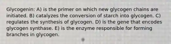 Glycogenin: A) is the primer on which new glycogen chains are initiated. B) catalyzes the conversion of starch into glycogen. C) regulates the synthesis of glycogen. D) is the gene that encodes glycogen synthase. E) is the enzyme responsible for forming branches in glycogen.