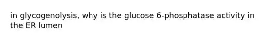 in glycogenolysis, why is the glucose 6-phosphatase activity in the ER lumen