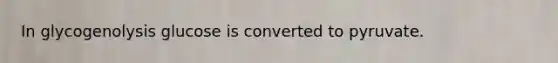 In glycogenolysis glucose is converted to pyruvate.