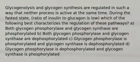 Glycogenolysis and glycogen synthesis are regulated in such a way that neither process is active at the same time. During the fasted state, (ratio of insulin to glucagon is low) which of the following best characterizes the regulation of these pathways? a) Both glycogen phosphorylase and glycogen synthase are phosphorylated b) Both glycogen phosphorylase and glycogen synthase are dephosphorylated c) Glycogen phosphorylase is phosphorylated and glycogen synthase is dephosphorylated d) Glycogen phosphorylase is dephosphorylated and glycogen synthase is phosphorylated