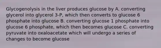 Glycogenolysis in the liver produces glucose by A. converting glycerol into glycerol 3-P, which then converts to glucose 6 phosphate into glucose B. converting glucose 1 phosphate into glucose 6 phosphate, which then becomes glucose C. converting pyruvate into oxaloacetate which will undergo a series of changes to become glucose