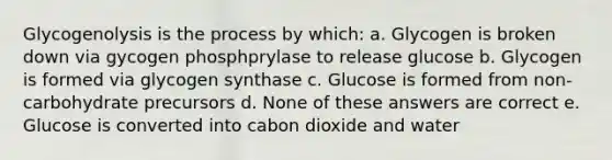 Glycogenolysis is the process by which: a. Glycogen is broken down via gycogen phosphprylase to release glucose b. Glycogen is formed via glycogen synthase c. Glucose is formed from non-carbohydrate precursors d. None of these answers are correct e. Glucose is converted into cabon dioxide and water