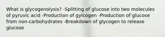 What is glycogenolysis? -Splitting of glucose into two molecules of pyruvic acid -Production of gylcogen -Production of glucose from non-carbohydrates -Breakdown of glycogen to release glucose