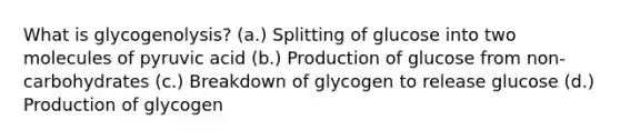 What is glycogenolysis? (a.) Splitting of glucose into two molecules of pyruvic acid (b.) Production of glucose from non-carbohydrates (c.) Breakdown of glycogen to release glucose (d.) Production of glycogen